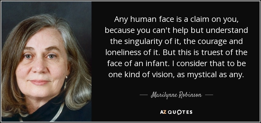 Any human face is a claim on you, because you can't help but understand the singularity of it, the courage and loneliness of it. But this is truest of the face of an infant. I consider that to be one kind of vision, as mystical as any. - Marilynne Robinson