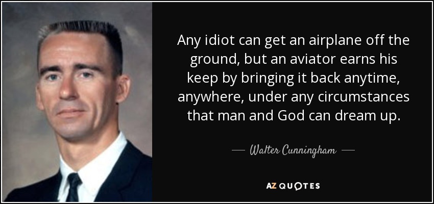 Any idiot can get an airplane off the ground, but an aviator earns his keep by bringing it back anytime, anywhere, under any circumstances that man and God can dream up. - Walter Cunningham