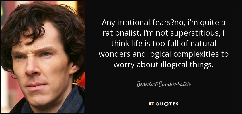 Any irrational fears?no, i'm quite a rationalist. i'm not superstitious, i think life is too full of natural wonders and logical complexities to worry about illogical things. - Benedict Cumberbatch