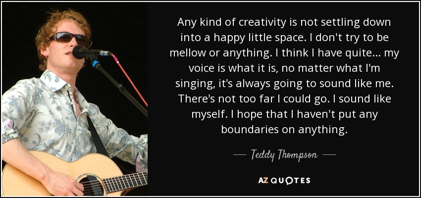 Any kind of creativity is not settling down into a happy little space. I don't try to be mellow or anything. I think I have quite... my voice is what it is, no matter what I'm singing, it's always going to sound like me. There's not too far I could go. I sound like myself. I hope that I haven't put any boundaries on anything. - Teddy Thompson