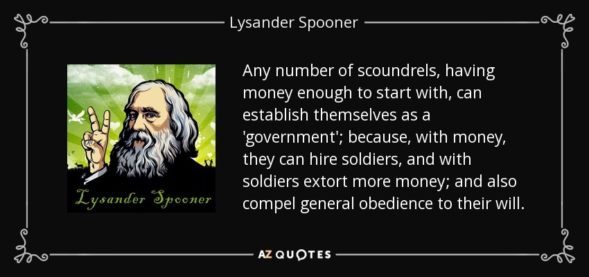 Any number of scoundrels, having money enough to start with, can establish themselves as a 'government'; because, with money, they can hire soldiers, and with soldiers extort more money; and also compel general obedience to their will. - Lysander Spooner