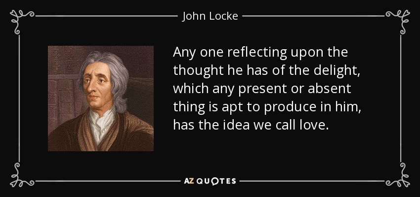 Cualquiera que reflexione sobre el pensamiento que tiene del deleite que cualquier cosa presente o ausente es capaz de producir en él, tiene la idea que llamamos amor. - John Locke