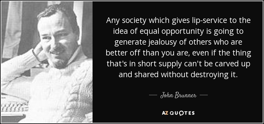 Any society which gives lip-service to the idea of equal opportunity is going to generate jealousy of others who are better off than you are, even if the thing that's in short supply can't be carved up and shared without destroying it. - John Brunner