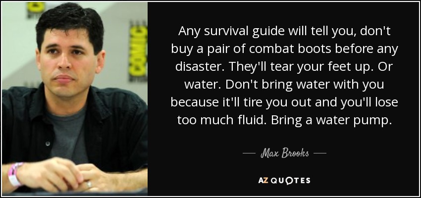 Any survival guide will tell you, don't buy a pair of combat boots before any disaster. They'll tear your feet up. Or water. Don't bring water with you because it'll tire you out and you'll lose too much fluid. Bring a water pump. - Max Brooks