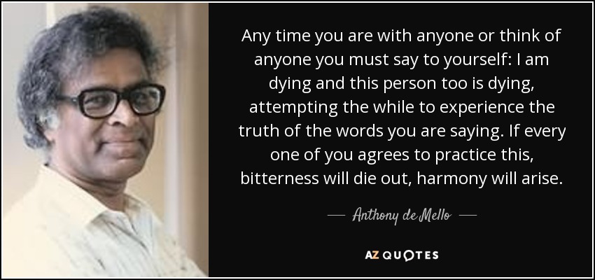 Any time you are with anyone or think of anyone you must say to yourself: I am dying and this person too is dying, attempting the while to experience the truth of the words you are saying. If every one of you agrees to practice this, bitterness will die out, harmony will arise. - Anthony de Mello