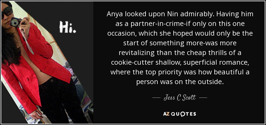 Anya looked upon Nin admirably. Having him as a partner-in-crime-if only on this one occasion, which she hoped would only be the start of something more-was more revitalizing than the cheap thrills of a cookie-cutter shallow, superficial romance, where the top priority was how beautiful a person was on the outside. - Jess C Scott