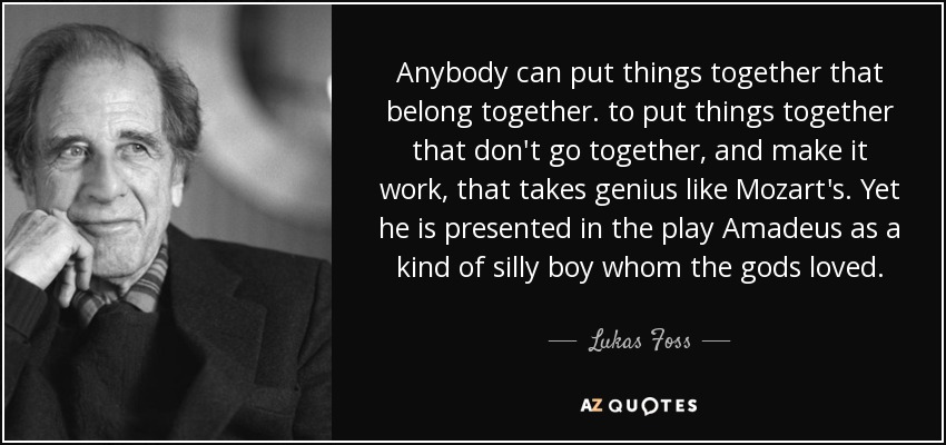 Anybody can put things together that belong together. to put things together that don't go together, and make it work, that takes genius like Mozart's. Yet he is presented in the play Amadeus as a kind of silly boy whom the gods loved. - Lukas Foss