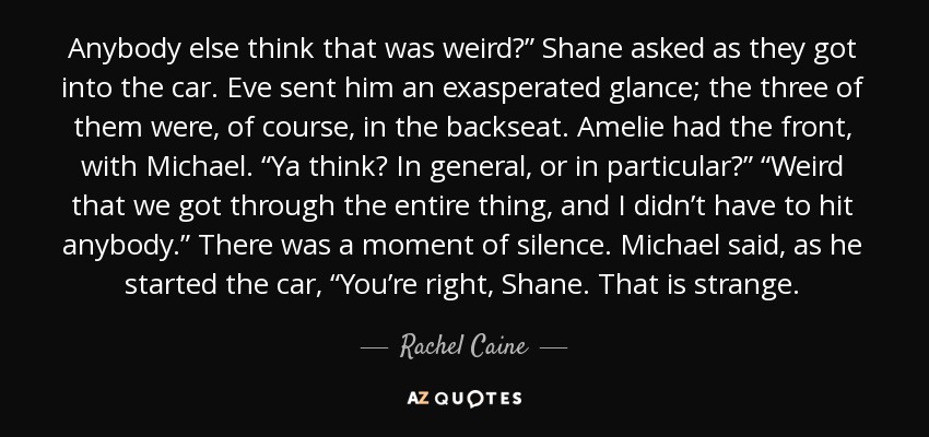 Anybody else think that was weird?” Shane asked as they got into the car. Eve sent him an exasperated glance; the three of them were, of course, in the backseat. Amelie had the front, with Michael. “Ya think? In general, or in particular?” “Weird that we got through the entire thing, and I didn’t have to hit anybody.” There was a moment of silence. Michael said, as he started the car, “You’re right, Shane. That is strange. - Rachel Caine