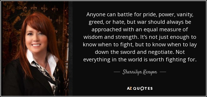 Anyone can battle for pride, power, vanity, greed, or hate, but war should always be approached with an equal measure of wisdom and strength. It's not just enough to know when to fight, but to know when to lay down the sword and negotiate. Not everything in the world is worth fighting for. - Sherrilyn Kenyon