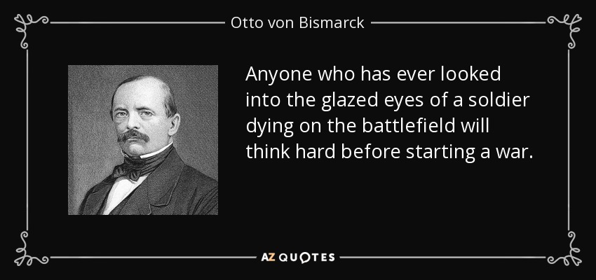 Anyone who has ever looked into the glazed eyes of a soldier dying on the battlefield will think hard before starting a war. - Otto von Bismarck