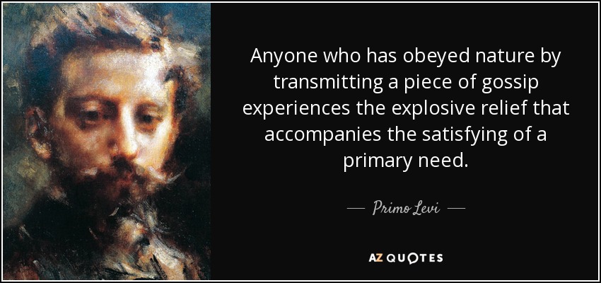 Anyone who has obeyed nature by transmitting a piece of gossip experiences the explosive relief that accompanies the satisfying of a primary need. - Primo Levi