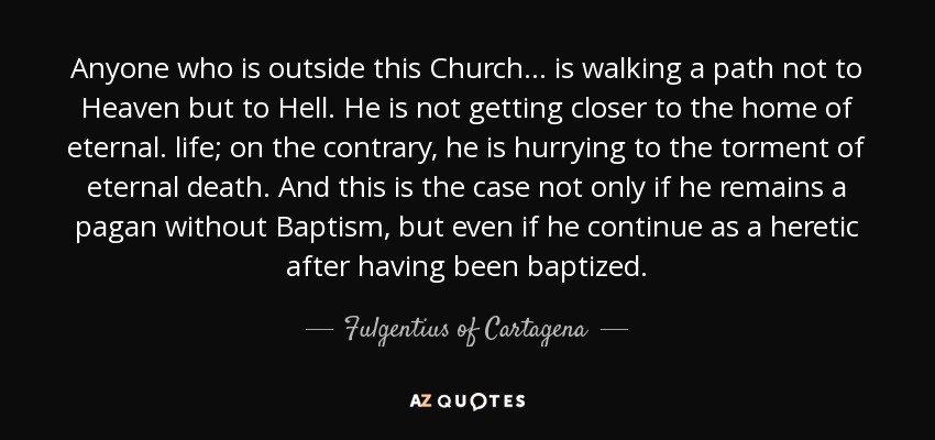 Anyone who is outside this Church ... is walking a path not to Heaven but to Hell. He is not getting closer to the home of eternal. life; on the contrary, he is hurrying to the torment of eternal death. And this is the case not only if he remains a pagan without Baptism, but even if he continue as a heretic after having been baptized. - Fulgentius of Cartagena