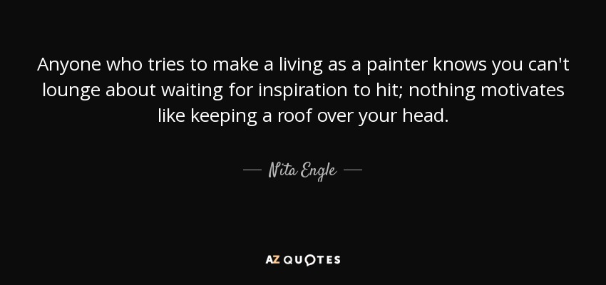 Anyone who tries to make a living as a painter knows you can't lounge about waiting for inspiration to hit; nothing motivates like keeping a roof over your head. - Nita Engle