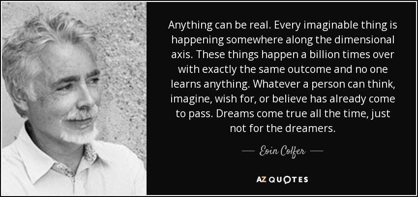 Anything can be real. Every imaginable thing is happening somewhere along the dimensional axis. These things happen a billion times over with exactly the same outcome and no one learns anything. Whatever a person can think, imagine, wish for, or believe has already come to pass. Dreams come true all the time, just not for the dreamers. - Eoin Colfer