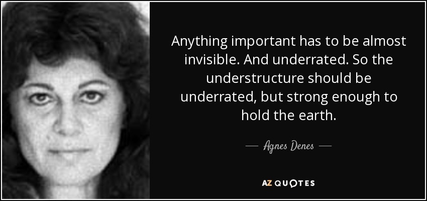 Anything important has to be almost invisible. And underrated. So the understructure should be underrated, but strong enough to hold the earth. - Agnes Denes