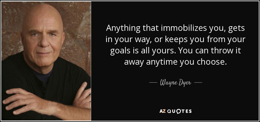 Anything that immobilizes you, gets in your way, or keeps you from your goals is all yours. You can throw it away anytime you choose. - Wayne Dyer