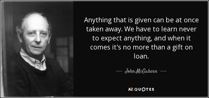 Anything that is given can be at once taken away. We have to learn never to expect anything, and when it comes it's no more than a gift on loan. - John McGahern