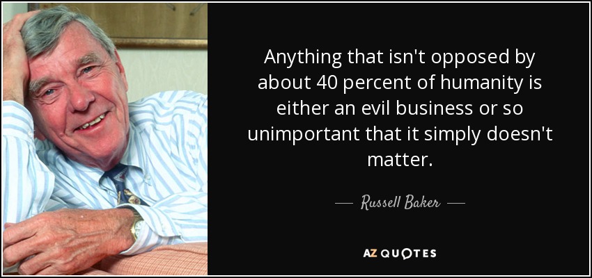 Anything that isn't opposed by about 40 percent of humanity is either an evil business or so unimportant that it simply doesn't matter. - Russell Baker