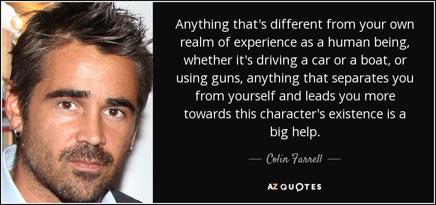 Cualquier cosa que sea diferente de tu propio ámbito de experiencia como ser humano, ya sea conducir un coche o un barco, o usar armas, cualquier cosa que te separe de ti mismo y te lleve más hacia la existencia de este personaje es una gran ayuda". - Colin Farrell