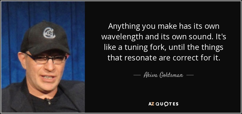 Anything you make has its own wavelength and its own sound. It's like a tuning fork, until the things that resonate are correct for it. - Akiva Goldsman