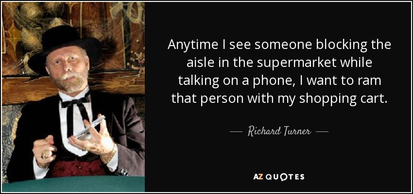 Anytime I see someone blocking the aisle in the supermarket while talking on a phone, I want to ram that person with my shopping cart. - Richard Turner