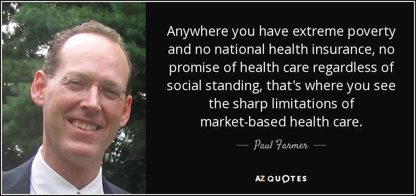 Dondequiera que haya pobreza extrema y ningún seguro nacional de enfermedad, ninguna promesa de asistencia sanitaria con independencia de la posición social, ahí es donde se ven las agudas limitaciones de la asistencia sanitaria basada en el mercado. - Paul Farmer