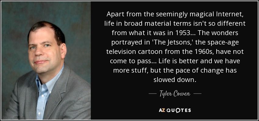 Apart from the seemingly magical Internet, life in broad material terms isn't so different from what it was in 1953... The wonders portrayed in 'The Jetsons,' the space-age television cartoon from the 1960s, have not come to pass... Life is better and we have more stuff, but the pace of change has slowed down. - Tyler Cowen