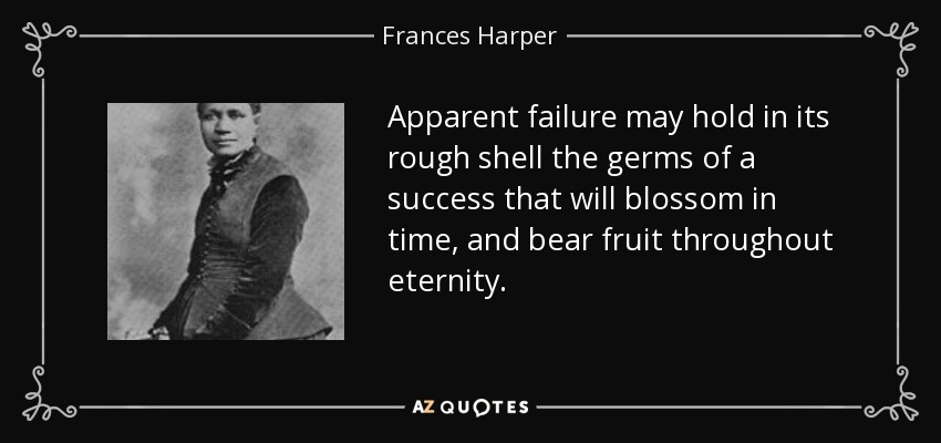 Apparent failure may hold in its rough shell the germs of a success that will blossom in time, and bear fruit throughout eternity. - Frances Harper