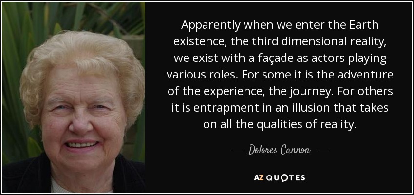 Apparently when we enter the Earth existence, the third dimensional reality, we exist with a façade as actors playing various roles. For some it is the adventure of the experience, the journey. For others it is entrapment in an illusion that takes on all the qualities of reality. - Dolores Cannon