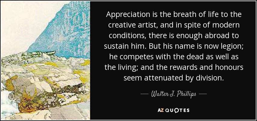 Appreciation is the breath of life to the creative artist, and in spite of modern conditions, there is enough abroad to sustain him. But his name is now legion; he competes with the dead as well as the living; and the rewards and honours seem attenuated by division. - Walter J. Phillips