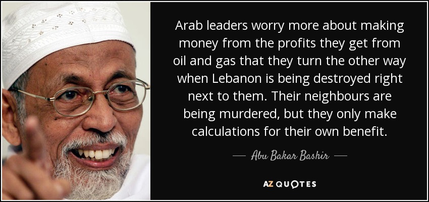 Arab leaders worry more about making money from the profits they get from oil and gas that they turn the other way when Lebanon is being destroyed right next to them. Their neighbours are being murdered, but they only make calculations for their own benefit. - Abu Bakar Bashir