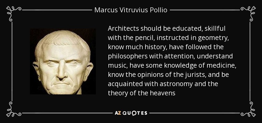 Architects should be educated, skillful with the pencil, instructed in geometry, know much history, have followed the philosophers with attention, understand music, have some knowledge of medicine, know the opinions of the jurists, and be acquainted with astronomy and the theory of the heavens - Marcus Vitruvius Pollio