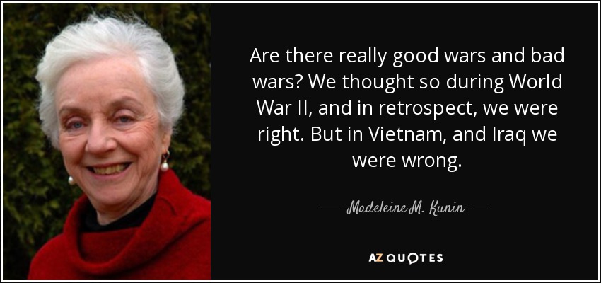 Are there really good wars and bad wars? We thought so during World War II, and in retrospect, we were right. But in Vietnam, and Iraq we were wrong. - Madeleine M. Kunin