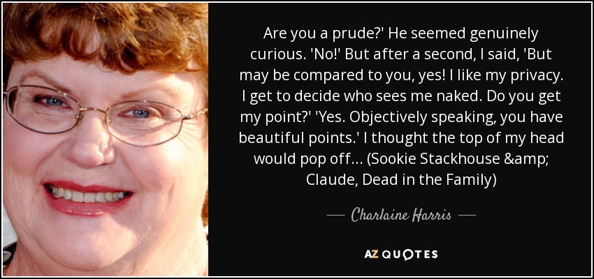 Are you a prude?' He seemed genuinely curious. 'No!' But after a second, I said, 'But may be compared to you, yes! I like my privacy. I get to decide who sees me naked. Do you get my point?' 'Yes. Objectively speaking, you have beautiful points.' I thought the top of my head would pop off... (Sookie Stackhouse & Claude, Dead in the Family) - Charlaine Harris