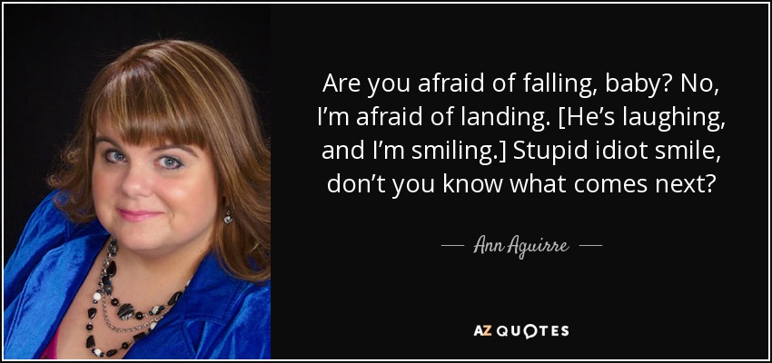 Are you afraid of falling, baby? No, I’m afraid of landing. [He’s laughing, and I’m smiling.] Stupid idiot smile, don’t you know what comes next? - Ann Aguirre