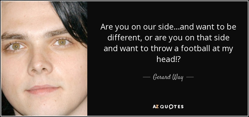 Are you on our side...and want to be different, or are you on that side and want to throw a football at my head!? - Gerard Way