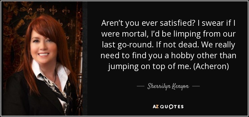 Aren’t you ever satisfied? I swear if I were mortal, I’d be limping from our last go-round. If not dead. We really need to find you a hobby other than jumping on top of me. (Acheron) - Sherrilyn Kenyon