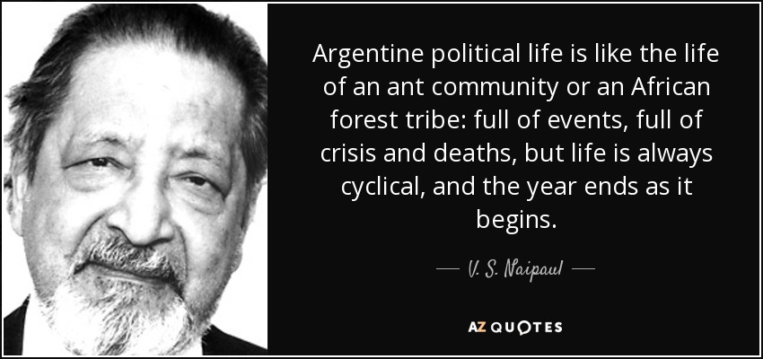 La vida política argentina es como la vida de una comunidad de hormigas o de una tribu de la selva africana: llena de acontecimientos, llena de crisis y de muertes, pero la vida es siempre cíclica, y el año termina como empieza. - V. S. Naipaul