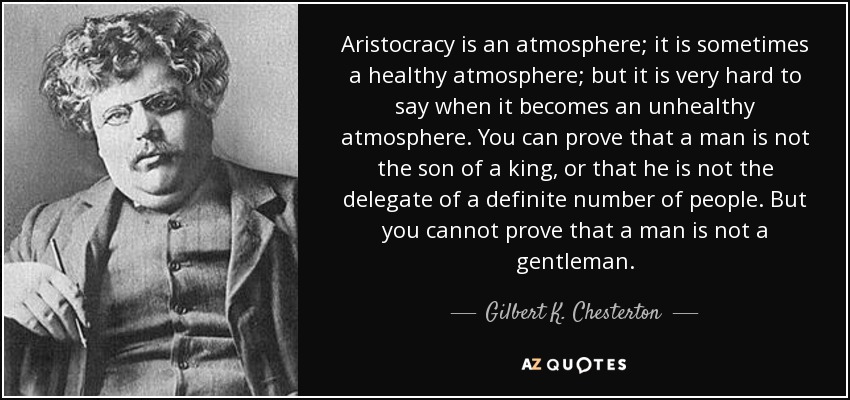 La aristocracia es una atmósfera; a veces es una atmósfera sana; pero es muy difícil decir cuándo se convierte en una atmósfera malsana. Se puede demostrar que un hombre no es hijo de un rey, o que no es el delegado de un número determinado de personas. Pero no puedes probar que un hombre no es un caballero. - Gilbert K. Chesterton