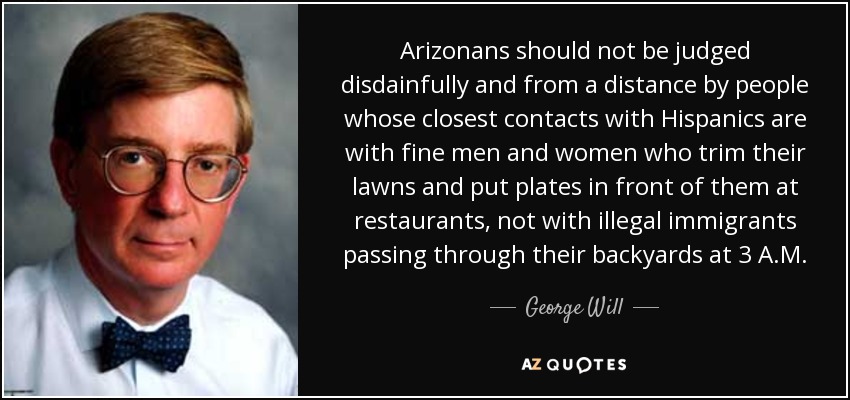 Arizonans should not be judged disdainfully and from a distance by people whose closest contacts with Hispanics are with fine men and women who trim their lawns and put plates in front of them at restaurants, not with illegal immigrants passing through their backyards at 3 A.M. - George Will