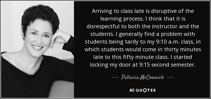 Arriving to class late is disruptive of the learning process. I think that it is disrespectful to both the instructor and the students. I generally find a problem with students being tardy to my 9:10 a.m. class, in which students would come in thirty minutes late to this fifty minute class. I started locking my door at 9:15 second semester. - Patricia McCormick