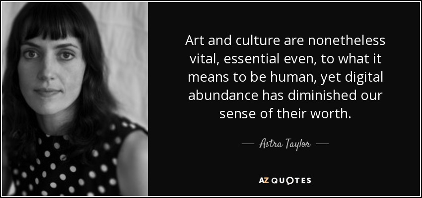 Art and culture are nonetheless vital, essential even, to what it means to be human, yet digital abundance has diminished our sense of their worth. - Astra Taylor