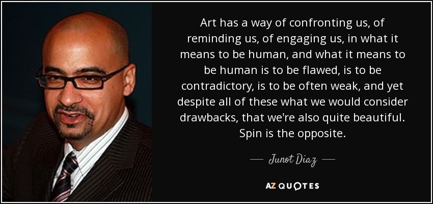 Art has a way of confronting us, of reminding us, of engaging us, in what it means to be human, and what it means to be human is to be flawed, is to be contradictory, is to be often weak, and yet despite all of these what we would consider drawbacks, that we're also quite beautiful. Spin is the opposite. - Junot Diaz