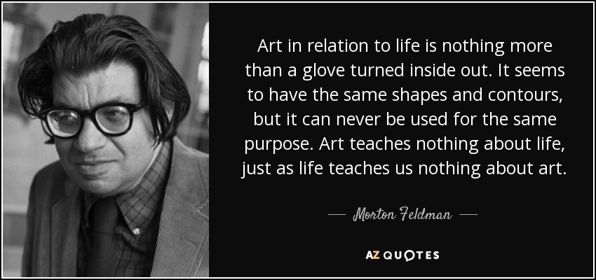 Art in relation to life is nothing more than a glove turned inside out. It seems to have the same shapes and contours, but it can never be used for the same purpose. Art teaches nothing about life, just as life teaches us nothing about art. - Morton Feldman