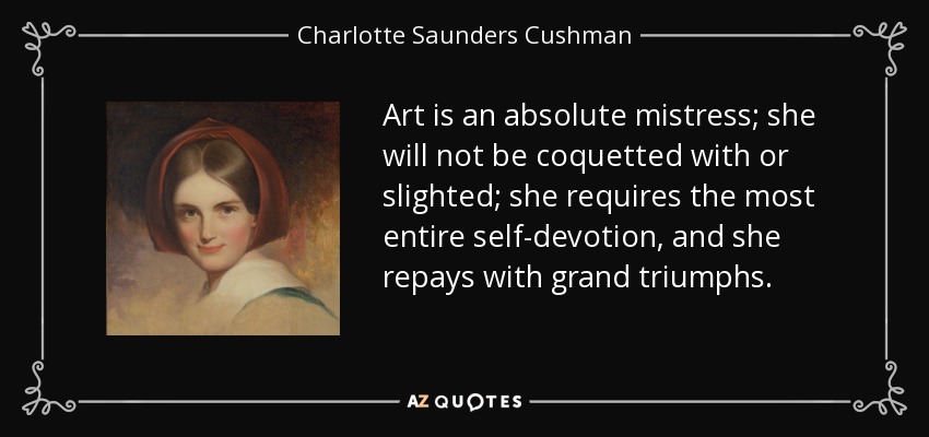 Art is an absolute mistress; she will not be coquetted with or slighted; she requires the most entire self-devotion, and she repays with grand triumphs. - Charlotte Saunders Cushman