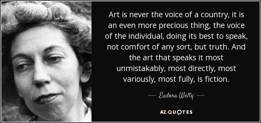 Art is never the voice of a country, it is an even more precious thing, the voice of the individual, doing its best to speak, not comfort of any sort, but truth. And the art that speaks it most unmistakably, most directly, most variously, most fully, is fiction. - Eudora Welty