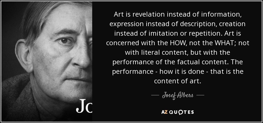 Art is revelation instead of information, expression instead of description, creation instead of imitation or repetition. Art is concerned with the HOW, not the WHAT; not with literal content, but with the performance of the factual content. The performance - how it is done - that is the content of art. - Josef Albers