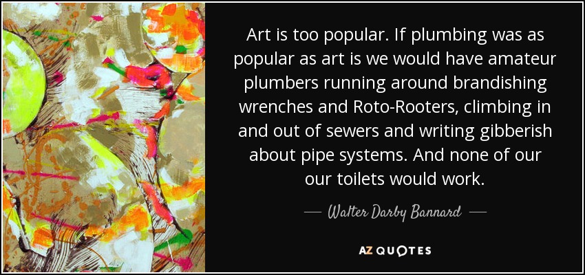 Art is too popular. If plumbing was as popular as art is we would have amateur plumbers running around brandishing wrenches and Roto-Rooters, climbing in and out of sewers and writing gibberish about pipe systems. And none of our our toilets would work. - Walter Darby Bannard