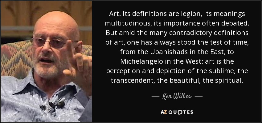 Art. Its definitions are legion, its meanings multitudinous, its importance often debated. But amid the many contradictory definitions of art, one has always stood the test of time, from the Upanishads in the East, to Michelangelo in the West: art is the perception and depiction of the sublime, the transcendent, the beautiful, the spiritual. - Ken Wilber