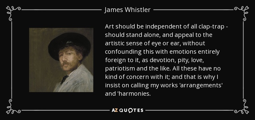 Art should be independent of all clap-trap - should stand alone, and appeal to the artistic sense of eye or ear, without confounding this with emotions entirely foreign to it, as devotion, pity, love, patriotism and the like. All these have no kind of concern with it; and that is why I insist on calling my works 'arrangements' and 'harmonies. - James Whistler